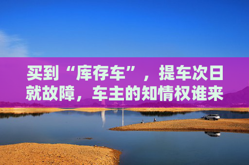 买到“库存车”，提车次日就故障，车主的知情权谁来保障？