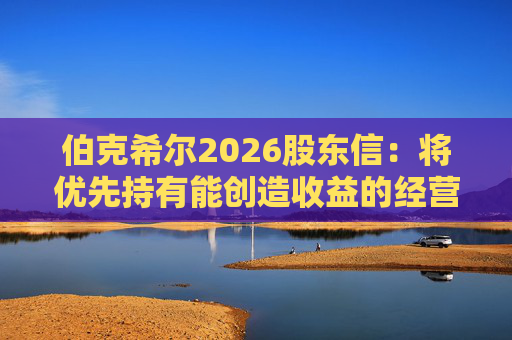 伯克希尔2026股东信：将优先持有能创造收益的经营性资产，而非美国国债