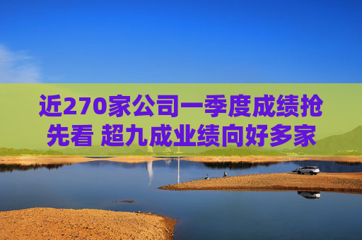 近270家公司一季度成绩抢先看 超九成业绩向好多家行业龙头“开门红”