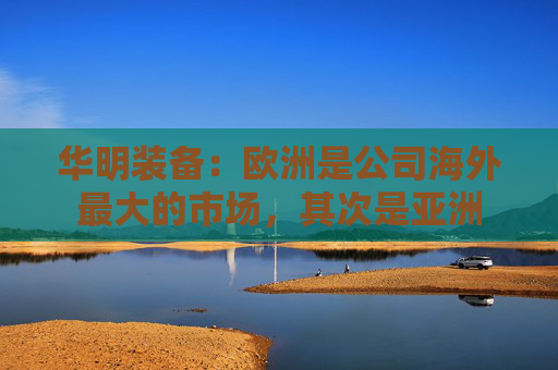 华明装备：欧洲是公司海外最大的市场，其次是亚洲