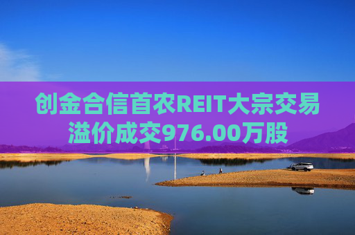 创金合信首农REIT大宗交易溢价成交976.00万股