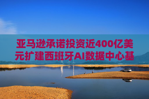 亚马逊承诺投资近400亿美元扩建西班牙AI数据中心基础设施