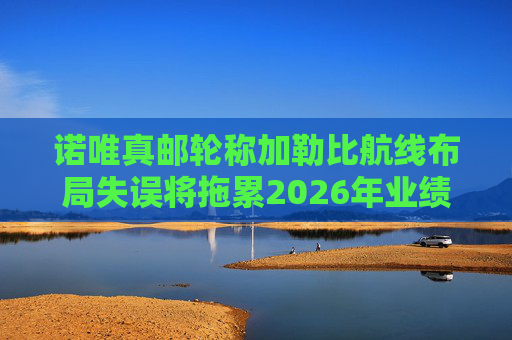 诺唯真邮轮称加勒比航线布局失误将拖累2026年业绩