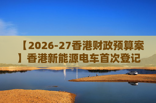 【2026-27香港财政预算案】香港新能源电车首次登记税延长至2028年 电动私家车税务宽减3月底终止