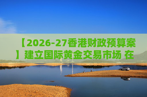 【2026-27香港财政预算案】建立国际黄金交易市场 在港进行黄金交易及结算将有税务优惠  第1张