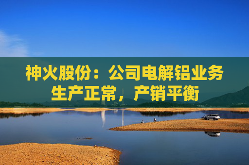 神火股份：公司电解铝业务生产正常，产销平衡  第1张