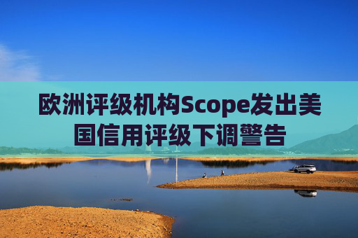 欧洲评级机构Scope发出美国信用评级下调警告  第1张