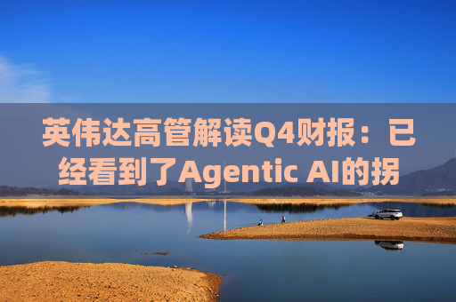 英伟达高管解读Q4财报：已经看到了Agentic AI的拐点