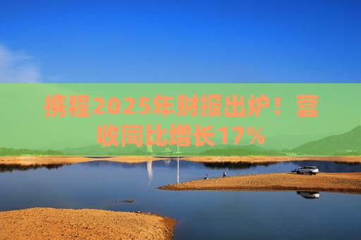 携程2025年财报出炉！营收同比增长17%