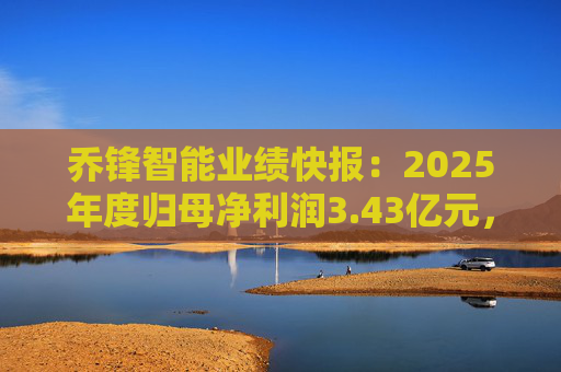 乔锋智能业绩快报：2025年度归母净利润3.43亿元，同比增长67.11%