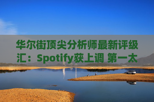 华尔街顶尖分析师最新评级汇：Spotify获上调 第一太阳能遭下调  第1张