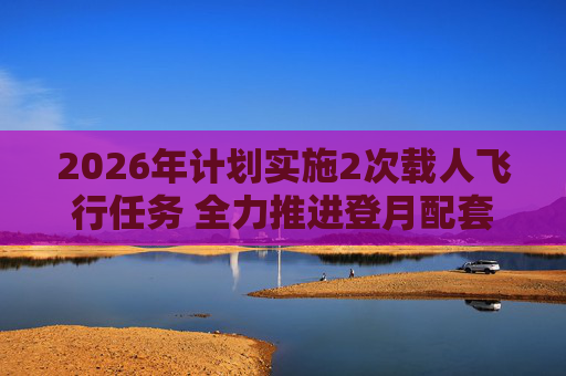 2026年计划实施2次载人飞行任务 全力推进登月配套设施建设