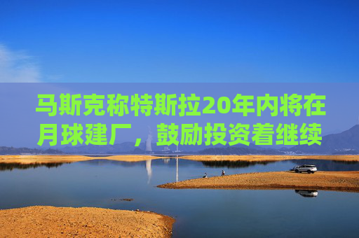 马斯克称特斯拉20年内将在月球建厂，鼓励投资着继续持股
