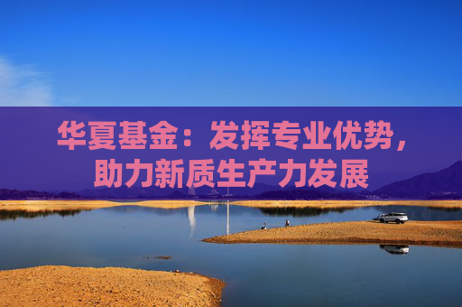 华夏基金：发挥专业优势，助力新质生产力发展