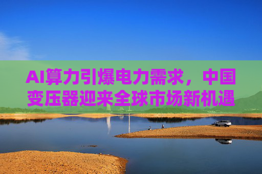 AI算力引爆电力需求，中国变压器迎来全球市场新机遇
