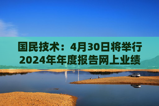 国民技术：4月30日将举行2024年年度报告网上业绩说明会