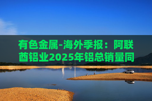 有色金属-海外季报：阿联酋铝业2025年铝总销量同比增加2%至283万吨 净利润同比增长16%至49.3亿迪拉姆