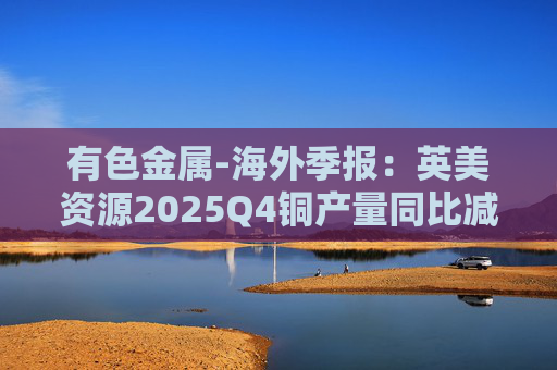 有色金属-海外季报：英美资源2025Q4铜产量同比减少14%至17万吨 2026年铜产量指引由76-82 万吨修订为70-76万吨