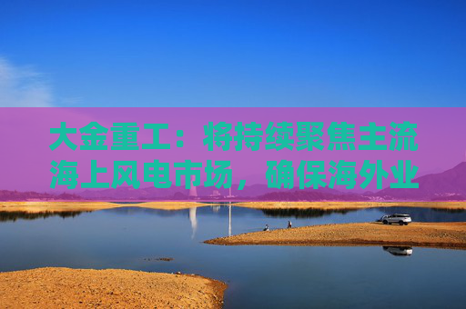 大金重工：将持续聚焦主流海上风电市场，确保海外业务稳健、可持续发展