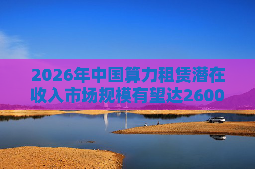 2026年中国算力租赁潜在收入市场规模有望达2600亿元，群兴玩具、优刻得涨停