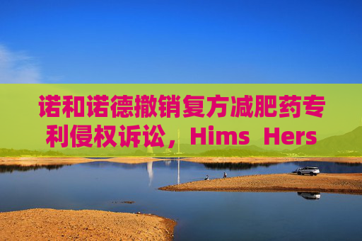 诺和诺德撤销复方减肥药专利侵权诉讼，Hims  Hers大涨37%
