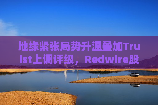 地缘紧张局势升温叠加Truist上调评级，Redwire股价逆市走高