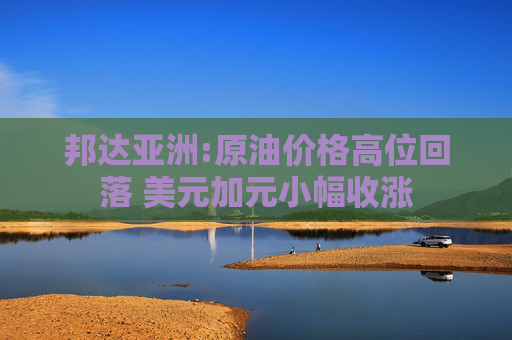 邦达亚洲:原油价格高位回落 美元加元小幅收涨
