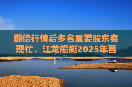 翻倍行情后多名重要股东套现忙，江龙船艇2025年营收腰斩净利润迎上市首亏