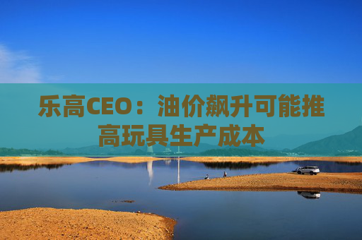 乐高CEO：油价飙升可能推高玩具生产成本