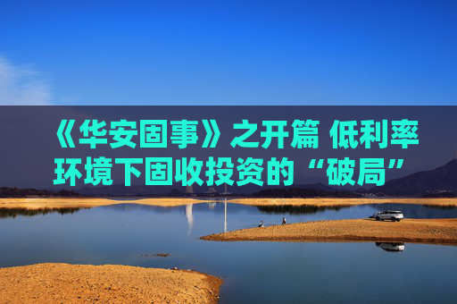 《华安固事》之开篇 低利率环境下固收投资的“破局”之道  第1张