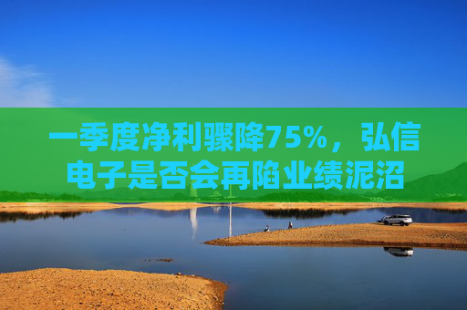 一季度净利骤降75%，弘信电子是否会再陷业绩泥沼