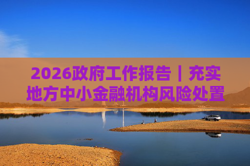 2026政府工作报告｜充实地方中小金融机构风险处置资源和手段