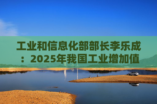 工业和信息化部部长李乐成：2025年我国工业增加值41.7万亿元，世界第一制造大国地位进一步巩固