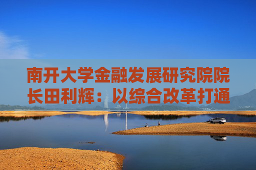 南开大学金融发展研究院院长田利辉：以综合改革打通投融资循环 以制度完善吸引长期资本