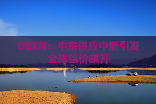 OEXN：中东供应中断引发全球铝价飙升