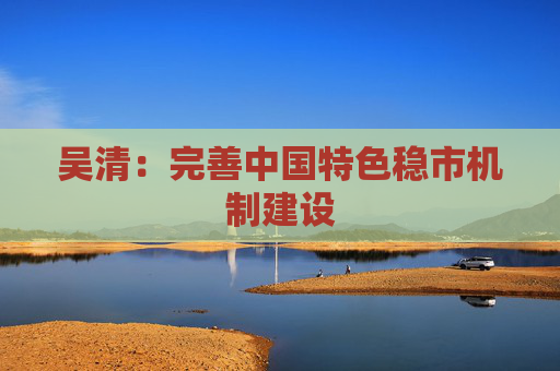 吴清：完善中国特色稳市机制建设