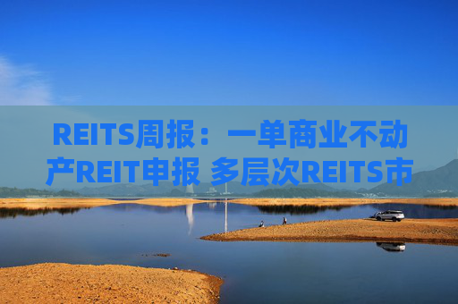 REITS周报：一单商业不动产REIT申报 多层次REITS市场发展提速