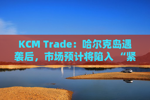 KCM Trade：哈尔克岛遇袭后，市场预计将陷入 “紧张不安”