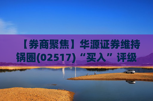 【券商聚焦】华源证券维持锅圈(02517)“买入”评级 看好公司营收快速增长、盈利能力持续提升