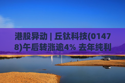 港股异动 | 丘钛科技(01478)午后转涨逾4% 去年纯利同比增4.35倍 末期息大增至40港仙