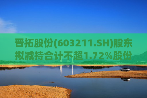 晋拓股份(603211.SH)股东拟减持合计不超1.72%股份