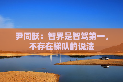 尹同跃：智界是智驾第一，不存在梯队的说法