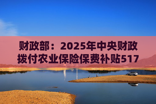 财政部：2025年中央财政拨付农业保险保费补贴517亿元，支持农业保险保费超1550亿元