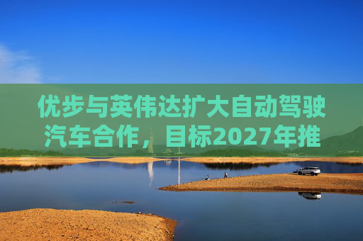 优步与英伟达扩大自动驾驶汽车合作，目标2027年推出