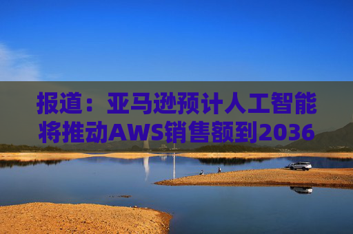 报道：亚马逊预计人工智能将推动AWS销售额到2036年达到6000亿美元