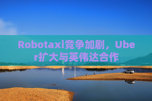Robotaxi竞争加剧，Uber扩大与英伟达合作