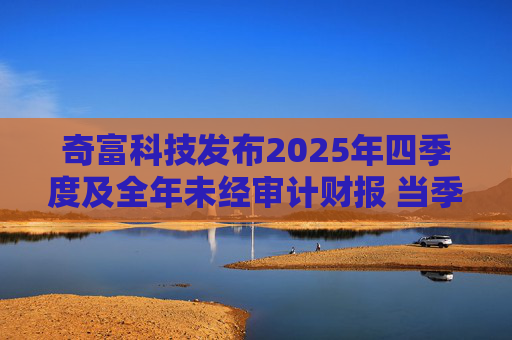 奇富科技发布2025年四季度及全年未经审计财报 当季放款环比下降15.6%