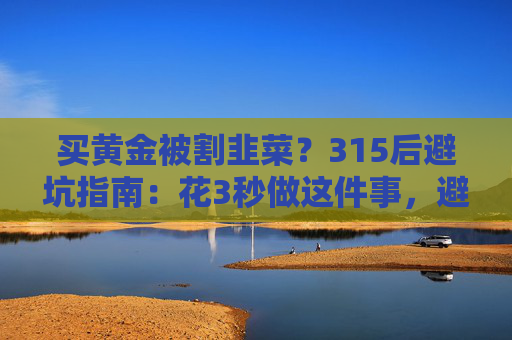 买黄金被割韭菜？315后避坑指南：花3秒做这件事，避开大半陷阱