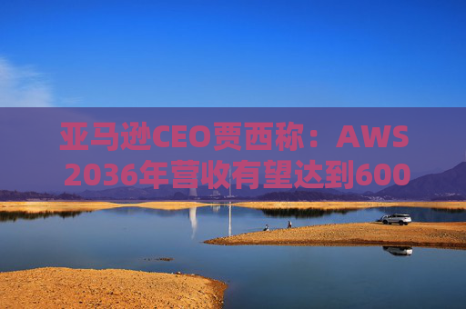 亚马逊CEO贾西称：AWS 2036年营收有望达到6000亿美元