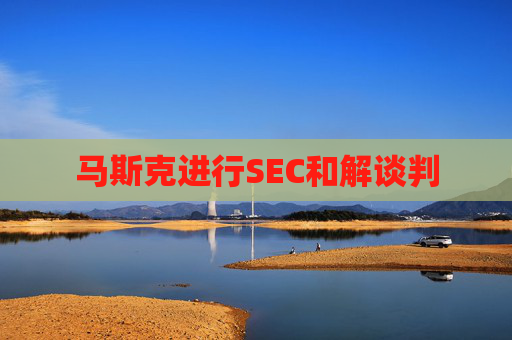 马斯克进行SEC和解谈判